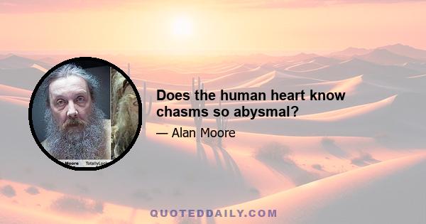 Does the human heart know chasms so abysmal?