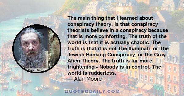 The main thing that I learned about conspiracy theory, is that conspiracy theorists believe in a conspiracy because that is more comforting. The truth of the world is that it is actually chaotic. The truth is that it is 