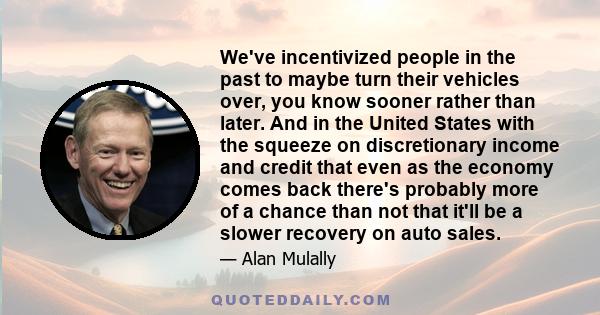 We've incentivized people in the past to maybe turn their vehicles over, you know sooner rather than later. And in the United States with the squeeze on discretionary income and credit that even as the economy comes