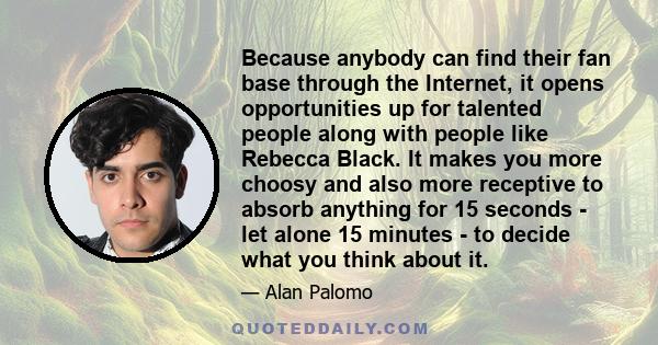 Because anybody can find their fan base through the Internet, it opens opportunities up for talented people along with people like Rebecca Black. It makes you more choosy and also more receptive to absorb anything for