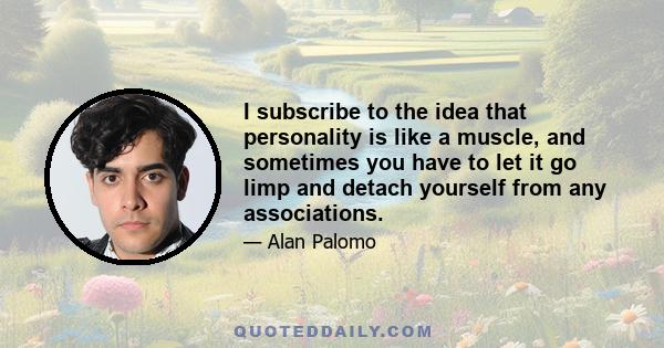 I subscribe to the idea that personality is like a muscle, and sometimes you have to let it go limp and detach yourself from any associations.