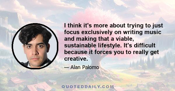 I think it's more about trying to just focus exclusively on writing music and making that a viable, sustainable lifestyle. It's difficult because it forces you to really get creative.