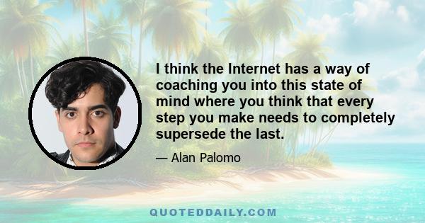 I think the Internet has a way of coaching you into this state of mind where you think that every step you make needs to completely supersede the last.