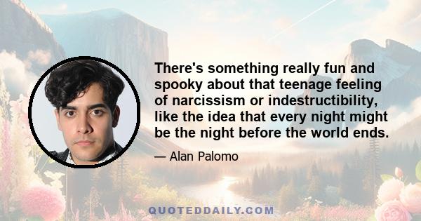 There's something really fun and spooky about that teenage feeling of narcissism or indestructibility, like the idea that every night might be the night before the world ends.