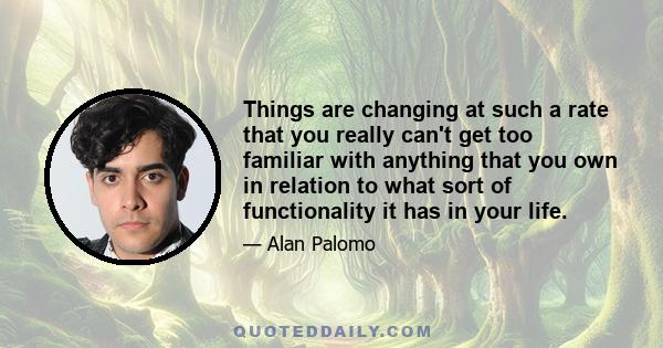 Things are changing at such a rate that you really can't get too familiar with anything that you own in relation to what sort of functionality it has in your life.