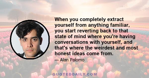 When you completely extract yourself from anything familiar, you start reverting back to that state of mind where you're having conversations with yourself, and that's where the weirdest and most honest ideas come from.