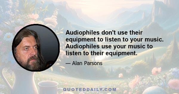 Audiophiles don't use their equipment to listen to your music. Audiophiles use your music to listen to their equipment.