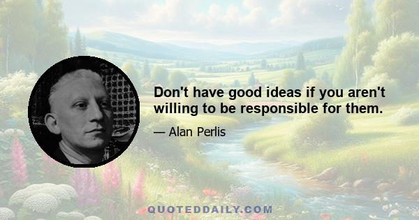 Don't have good ideas if you aren't willing to be responsible for them.