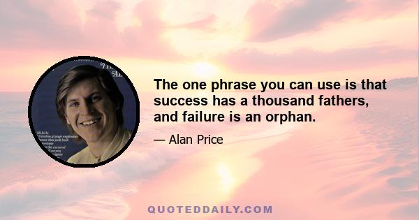 The one phrase you can use is that success has a thousand fathers, and failure is an orphan.