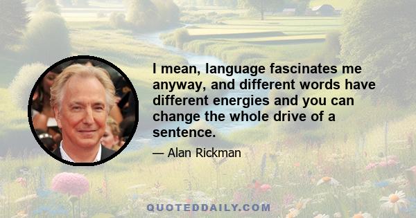 I mean, language fascinates me anyway, and different words have different energies and you can change the whole drive of a sentence.