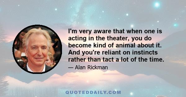 I'm very aware that when one is acting in the theater, you do become kind of animal about it. And you're reliant on instincts rather than tact a lot of the time.