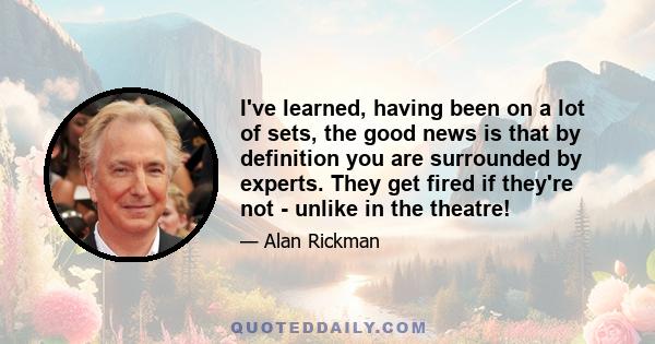 I've learned, having been on a lot of sets, the good news is that by definition you are surrounded by experts. They get fired if they're not - unlike in the theatre!