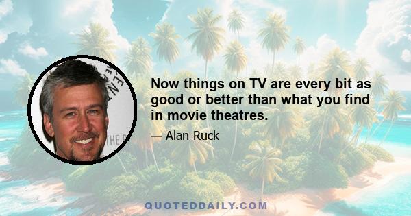 Now things on TV are every bit as good or better than what you find in movie theatres.