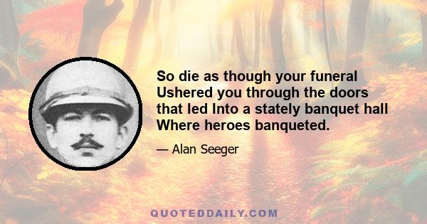 So die as though your funeral Ushered you through the doors that led Into a stately banquet hall Where heroes banqueted.