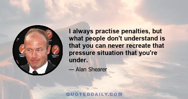 I always practise penalties, but what people don't understand is that you can never recreate that pressure situation that you're under.