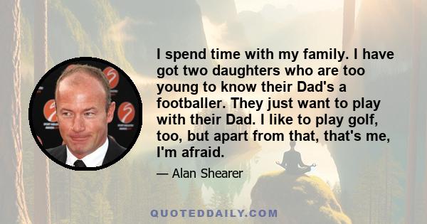 I spend time with my family. I have got two daughters who are too young to know their Dad's a footballer. They just want to play with their Dad. I like to play golf, too, but apart from that, that's me, I'm afraid.