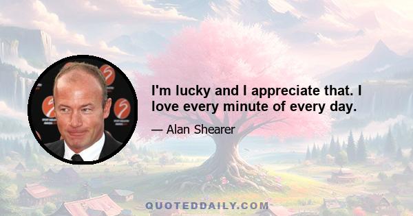 I'm lucky and I appreciate that. I love every minute of every day.