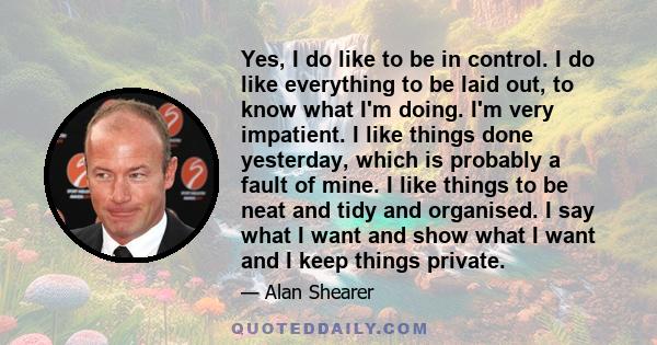 Yes, I do like to be in control. I do like everything to be laid out, to know what I'm doing. I'm very impatient. I like things done yesterday, which is probably a fault of mine. I like things to be neat and tidy and