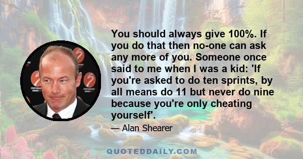 You should always give 100%. If you do that then no-one can ask any more of you. Someone once said to me when I was a kid: 'If you're asked to do ten sprints, by all means do 11 but never do nine because you're only