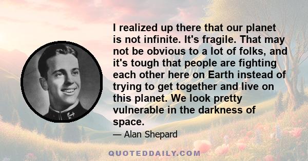 I realized up there that our planet is not infinite. It's fragile. That may not be obvious to a lot of folks, and it's tough that people are fighting each other here on Earth instead of trying to get together and live