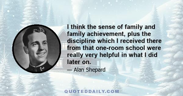 I think the sense of family and family achievement, plus the discipline which I received there from that one-room school were really very helpful in what I did later on.