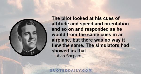 The pilot looked at his cues of attitude and speed and orientation and so on and responded as he would from the same cues in an airplane, but there was no way it flew the same. The simulators had showed us that.