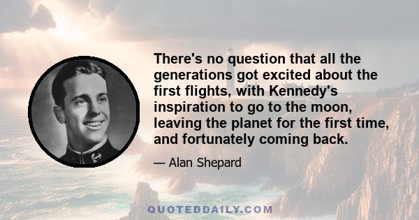 There's no question that all the generations got excited about the first flights, with Kennedy's inspiration to go to the moon, leaving the planet for the first time, and fortunately coming back.