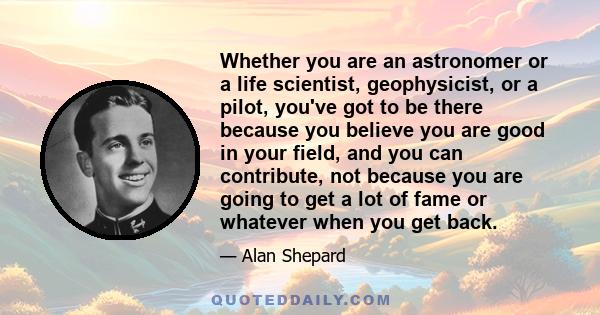 Whether you are an astronomer or a life scientist, geophysicist, or a pilot, you've got to be there because you believe you are good in your field, and you can contribute, not because you are going to get a lot of fame