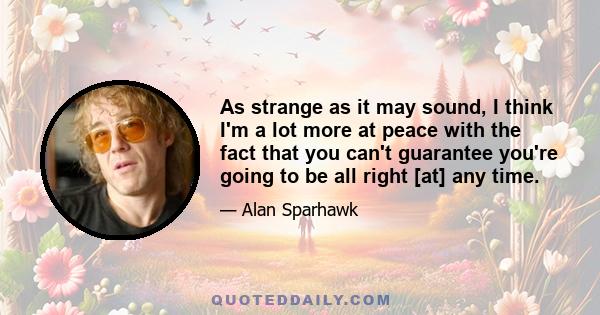 As strange as it may sound, I think I'm a lot more at peace with the fact that you can't guarantee you're going to be all right [at] any time.