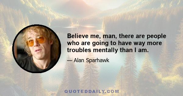 Believe me, man, there are people who are going to have way more troubles mentally than I am.