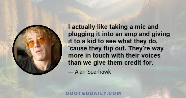 I actually like taking a mic and plugging it into an amp and giving it to a kid to see what they do, 'cause they flip out. They're way more in touch with their voices than we give them credit for.