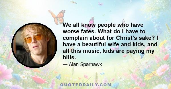 We all know people who have worse fates. What do I have to complain about for Christ's sake? I have a beautiful wife and kids, and all this music, kids are paying my bills.