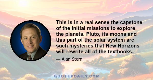 This is in a real sense the capstone of the initial missions to explore the planets. Pluto, its moons and this part of the solar system are such mysteries that New Horizons will rewrite all of the textbooks.