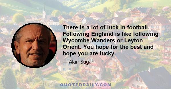 There is a lot of luck in football. Following England is like following Wycombe Wanders or Leyton Orient. You hope for the best and hope you are lucky.