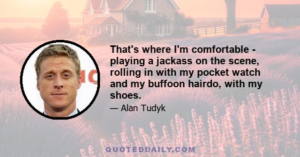 That's where I'm comfortable - playing a jackass on the scene, rolling in with my pocket watch and my buffoon hairdo, with my shoes.