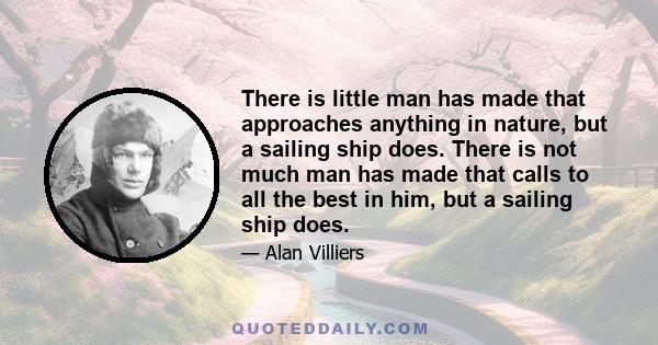 There is little man has made that approaches anything in nature, but a sailing ship does. There is not much man has made that calls to all the best in him, but a sailing ship does.