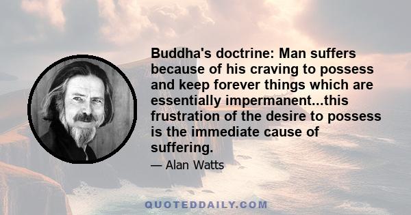 Buddha's doctrine: Man suffers because of his craving to possess and keep forever things which are essentially impermanent...this frustration of the desire to possess is the immediate cause of suffering.