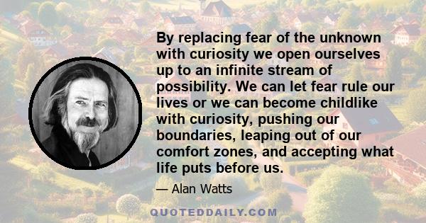 By replacing fear of the unknown with curiosity we open ourselves up to an infinite stream of possibility. We can let fear rule our lives or we can become childlike with curiosity, pushing our boundaries, leaping out of 