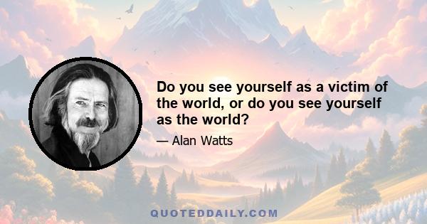 Do you see yourself as a victim of the world, or do you see yourself as the world?