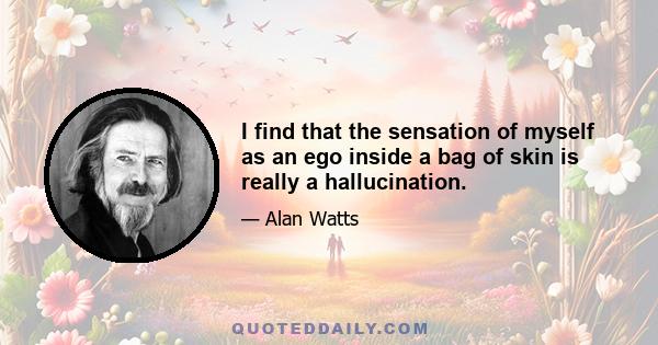 I find that the sensation of myself as an ego inside a bag of skin is really a hallucination.