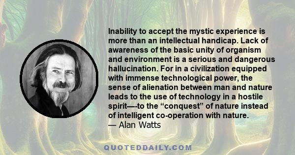 Inability to accept the mystic experience is more than an intellectual handicap. Lack of awareness of the basic unity of organism and environment is a serious and dangerous hallucination. For in a civilization equipped