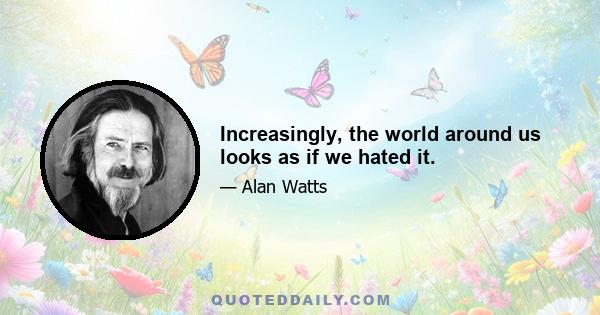 Increasingly, the world around us looks as if we hated it.