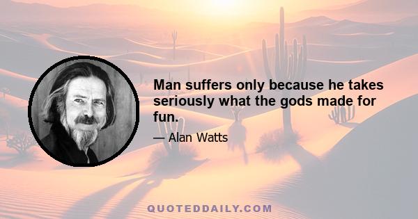 Man suffers only because he takes seriously what the gods made for fun.