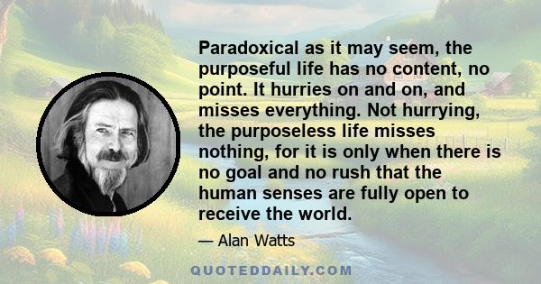 Paradoxical as it may seem, the purposeful life has no content, no point. It hurries on and on, and misses everything. Not hurrying, the purposeless life misses nothing, for it is only when there is no goal and no rush