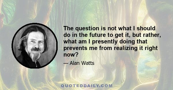 The question is not what I should do in the future to get it, but rather, what am I presently doing that prevents me from realizing it right now?