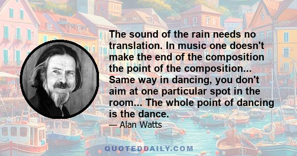 The sound of the rain needs no translation. In music one doesn't make the end of the composition the point of the composition... Same way in dancing, you don't aim at one particular spot in the room... The whole point