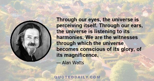 Through our eyes, the universe is perceiving itself. Through our ears, the universe is listening to its harmonies. We are the witnesses through which the universe becomes conscious of its glory, of its magnificence.