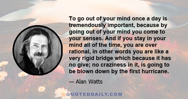 To go out of your mind once a day is tremendously important, because by going out of your mind you come to your senses. And if you stay in your mind all of the time, you are over rational, in other words you are like a