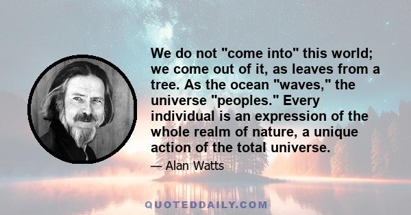 We do not come into this world; we come out of it, as leaves from a tree. As the ocean waves, the universe peoples. Every individual is an expression of the whole realm of nature, a unique action of the total universe.