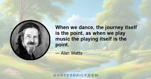 When we dance, the journey itself is the point, as when we play music the playing itself is the point.